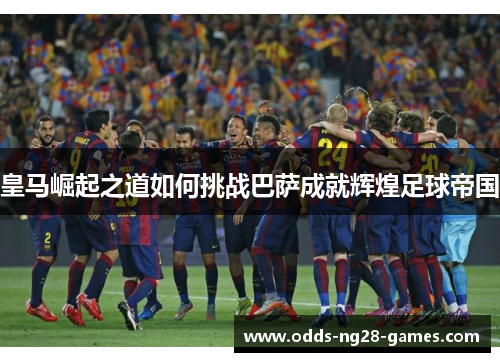 皇马崛起之道如何挑战巴萨成就辉煌足球帝国