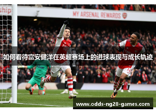 如何看待富安健洋在英超赛场上的进球表现与成长轨迹