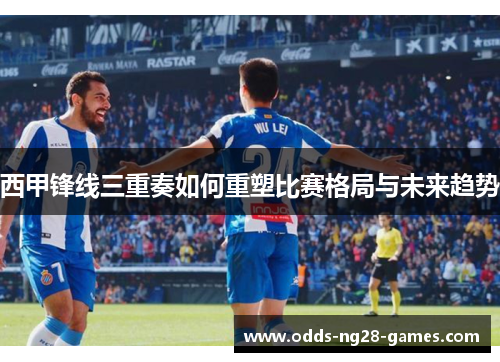 西甲锋线三重奏如何重塑比赛格局与未来趋势