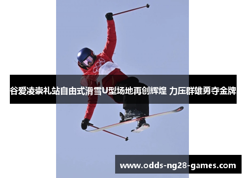 谷爱凌崇礼站自由式滑雪U型场地再创辉煌 力压群雄勇夺金牌