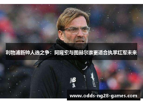 利物浦新帅人选之争:阿隆索与图赫尔谁更适合执掌红军未来 利物浦新帅人选之争:阿隆索与图赫尔谁更适合执掌红军未来