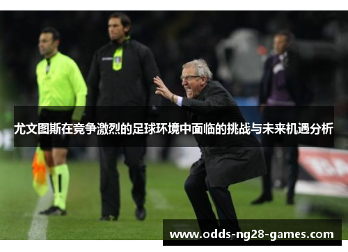 尤文图斯在竞争激烈的足球环境中面临的挑战与未来机遇分析