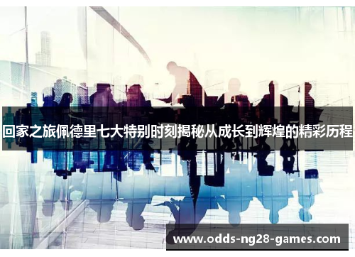 回家之旅佩德里七大特别时刻揭秘从成长到辉煌的精彩历程