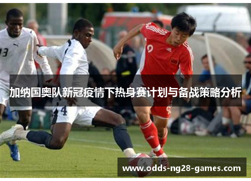 加纳国奥队新冠疫情下热身赛计划与备战策略分析
