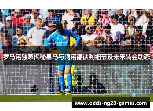 罗马诺独家揭秘皇马与阿诺德谈判细节及未来转会动态