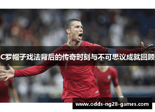 C罗帽子戏法背后的传奇时刻与不可思议成就回顾 C罗帽子戏法背后的传奇时刻与不可思议成就回顾