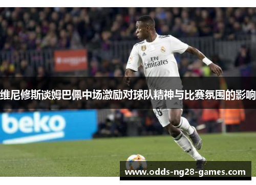 维尼修斯谈姆巴佩中场激励对球队精神与比赛氛围的影响