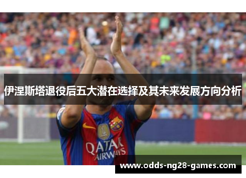伊涅斯塔退役后五大潜在选择及其未来发展方向分析