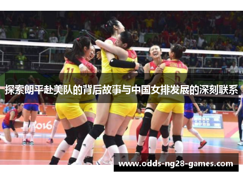 探索朗平赴美队的背后故事与中国女排发展的深刻联系