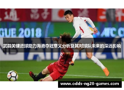 武磊关键进球助力海港夺冠意义分析及其对球队未来的深远影响 武磊关键进球助力海港夺冠意义分析及其对球队未来的深远影响
