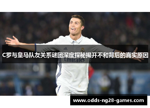 C罗与皇马队友关系谜团深度探秘揭开不和背后的真实原因