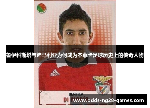 鲁伊科斯塔与迪马利亚为何成为本菲卡足球历史上的传奇人物