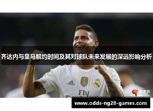 齐达内与皇马解约时间及其对球队未来发展的深远影响分析
