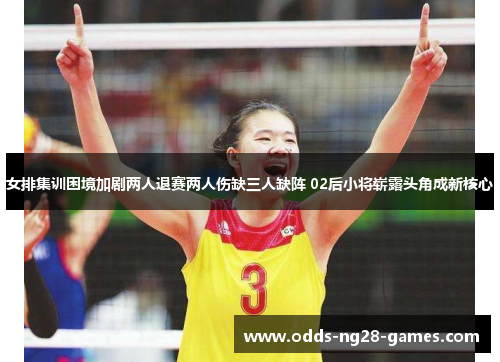 女排集训困境加剧两人退赛两人伤缺三人缺阵 02后小将崭露头角成新核心