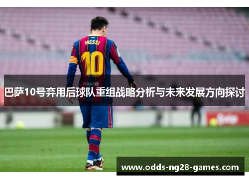 巴萨10号弃用后球队重组战略分析与未来发展方向探讨 巴萨10号弃用后球队重组战略分析与未来发展方向探讨