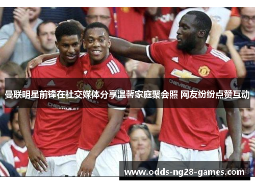 曼联明星前锋在社交媒体分享温馨家庭聚会照 网友纷纷点赞互动