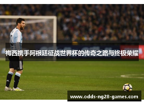 梅西携手阿根廷征战世界杯的传奇之路与终极荣耀 梅西携手阿根廷征战世界杯的传奇之路与终极荣耀