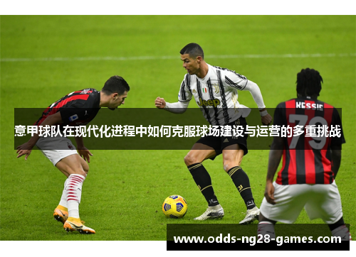 意甲球队在现代化进程中如何克服球场建设与运营的多重挑战