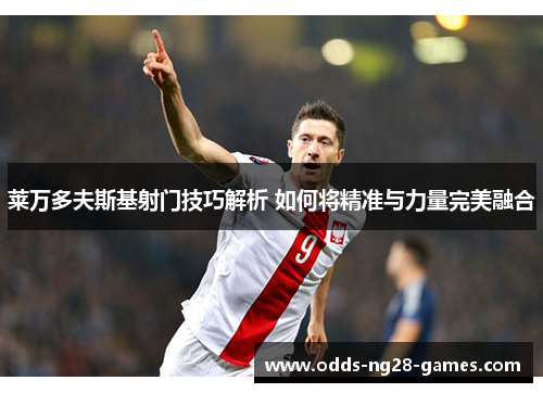 莱万多夫斯基射门技巧解析 如何将精准与力量完美融合 莱万多夫斯基射门技巧解析 如何将精准与力量完美融合