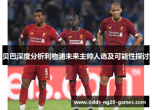 贝巴深度分析利物浦未来主帅人选及可能性探讨