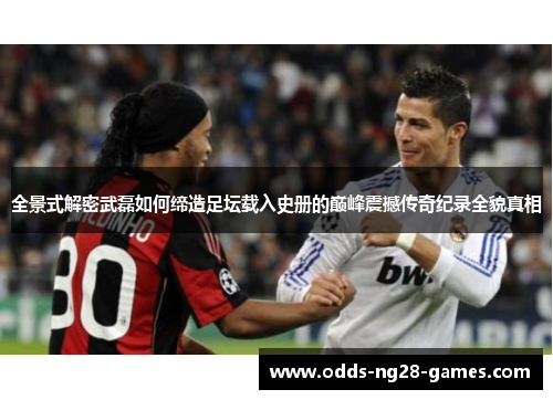 全景式解密武磊如何缔造足坛载入史册的巅峰震撼传奇纪录全貌真相