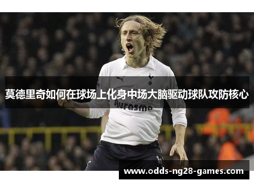 莫德里奇如何在球场上化身中场大脑驱动球队攻防核心 莫德里奇如何在球场上化身中场大脑驱动球队攻防核心